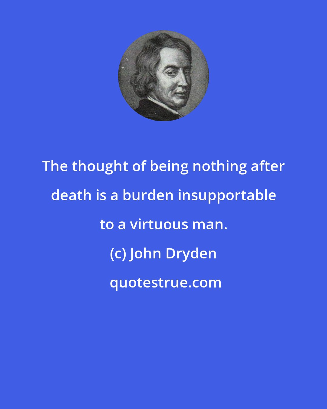 John Dryden: The thought of being nothing after death is a burden insupportable to a virtuous man.