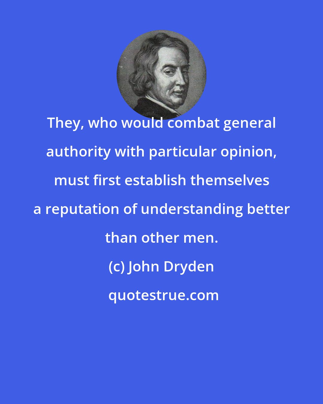 John Dryden: They, who would combat general authority with particular opinion, must first establish themselves a reputation of understanding better than other men.