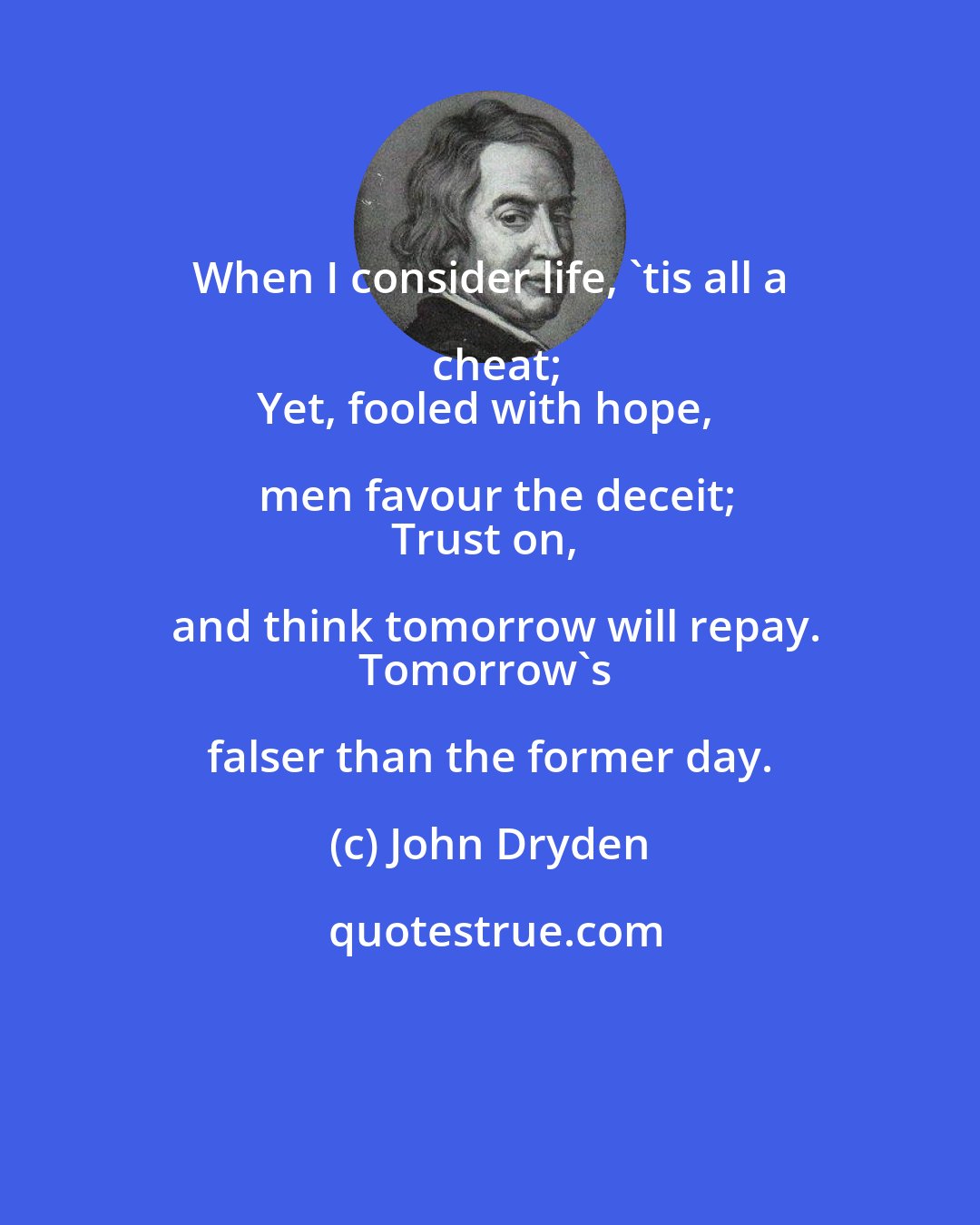 John Dryden: When I consider life, 'tis all a cheat;
Yet, fooled with hope, men favour the deceit;
Trust on, and think tomorrow will repay.
Tomorrow's falser than the former day.