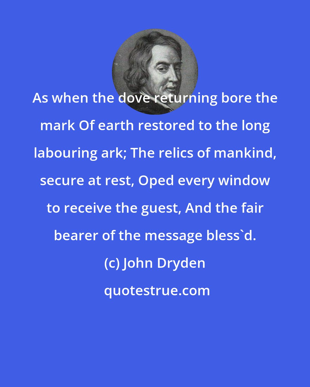 John Dryden: As when the dove returning bore the mark Of earth restored to the long labouring ark; The relics of mankind, secure at rest, Oped every window to receive the guest, And the fair bearer of the message bless'd.