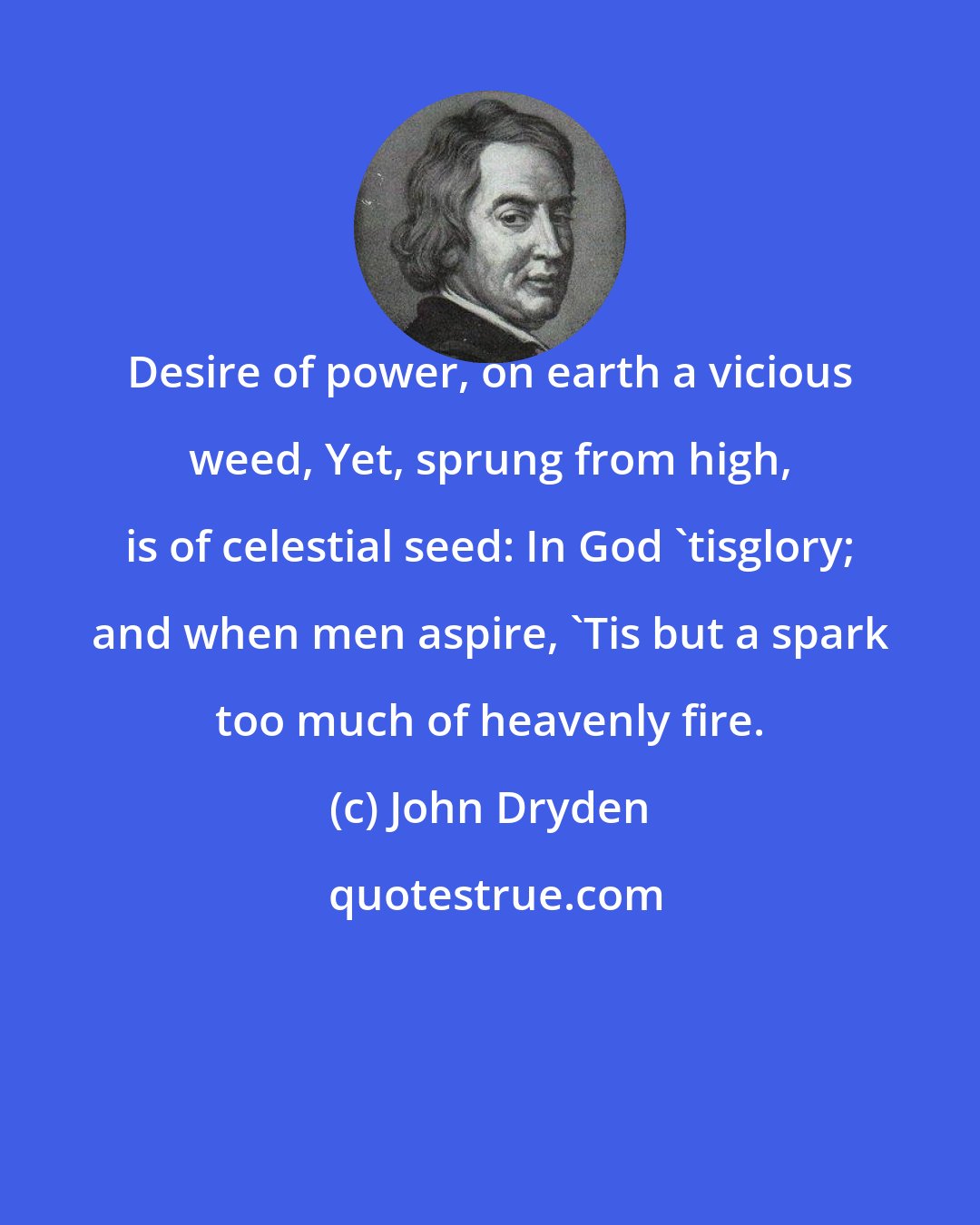 John Dryden: Desire of power, on earth a vicious weed, Yet, sprung from high, is of celestial seed: In God 'tisglory; and when men aspire, 'Tis but a spark too much of heavenly fire.