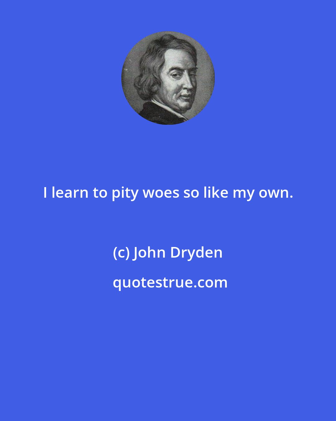 John Dryden: I learn to pity woes so like my own.