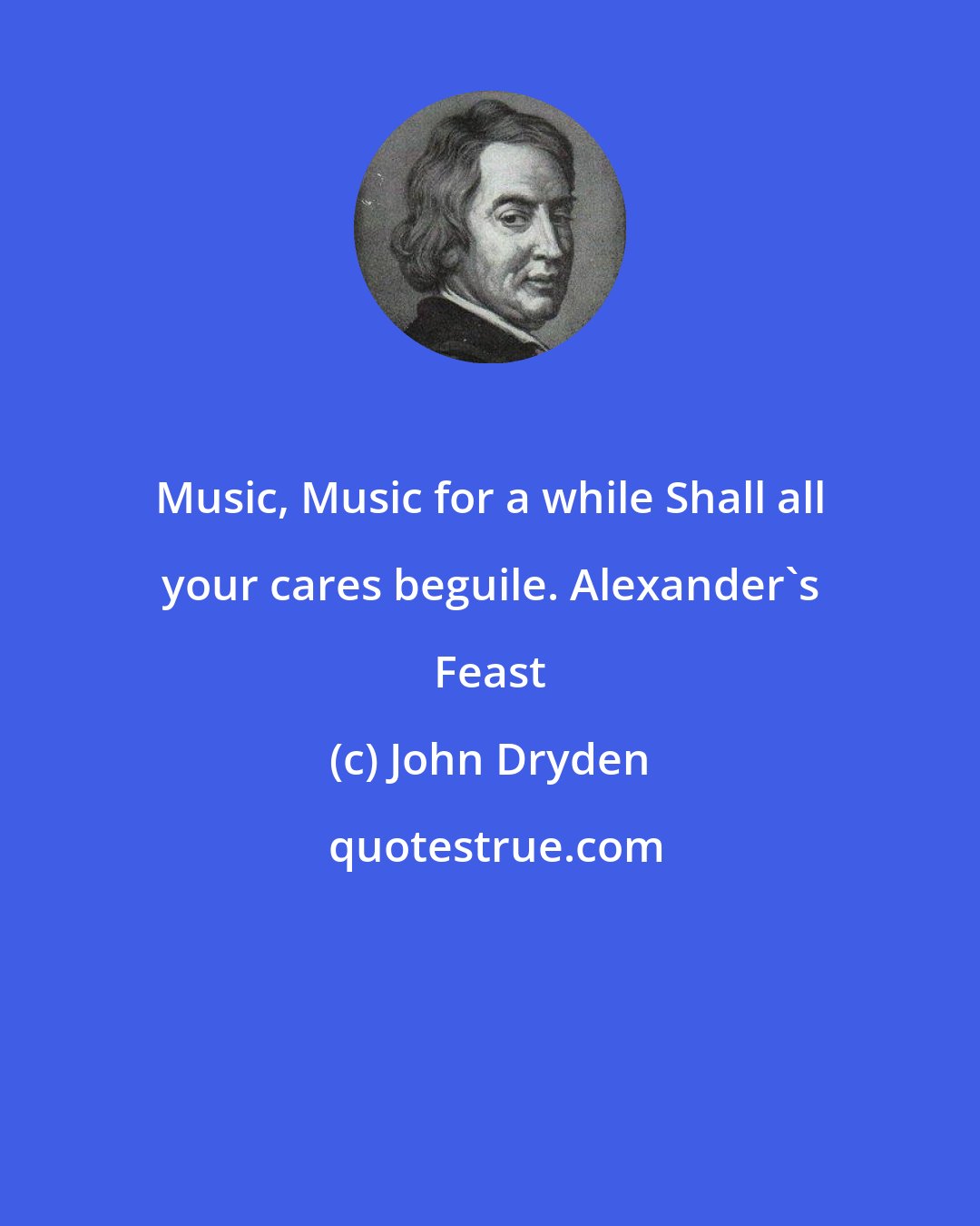 John Dryden: Music, Music for a while Shall all your cares beguile. Alexander's Feast