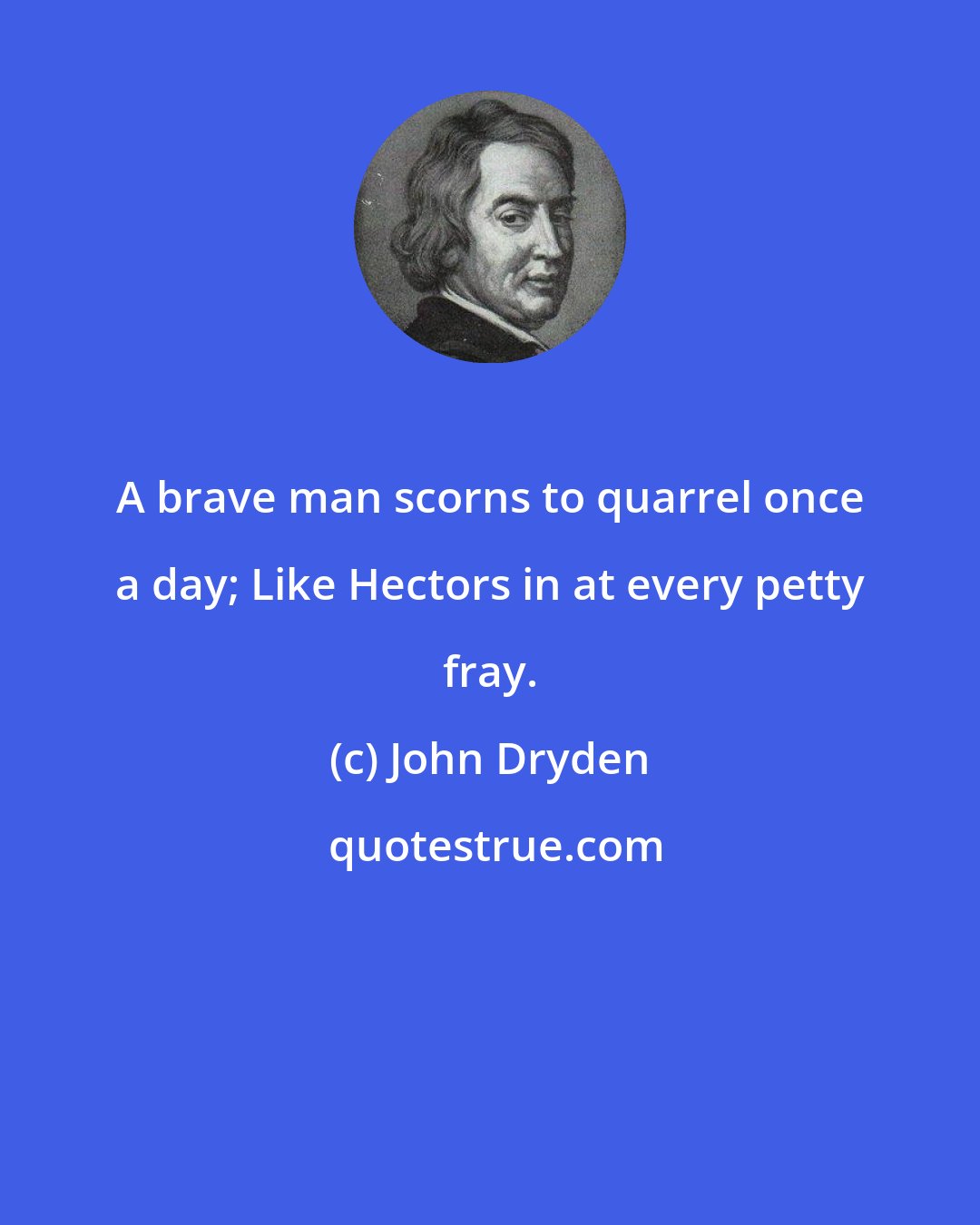 John Dryden: A brave man scorns to quarrel once a day; Like Hectors in at every petty fray.