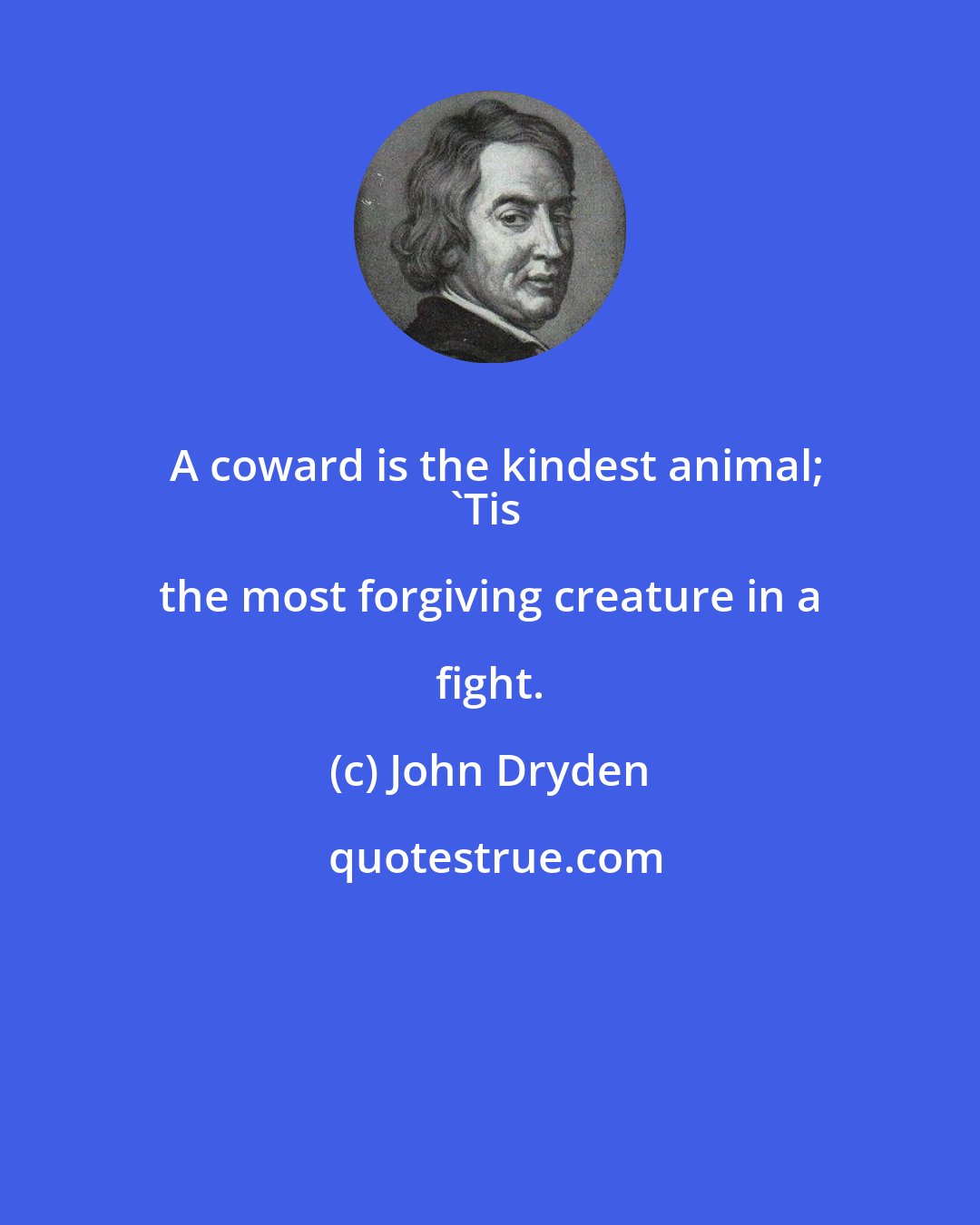 John Dryden: A coward is the kindest animal;
'Tis the most forgiving creature in a fight.