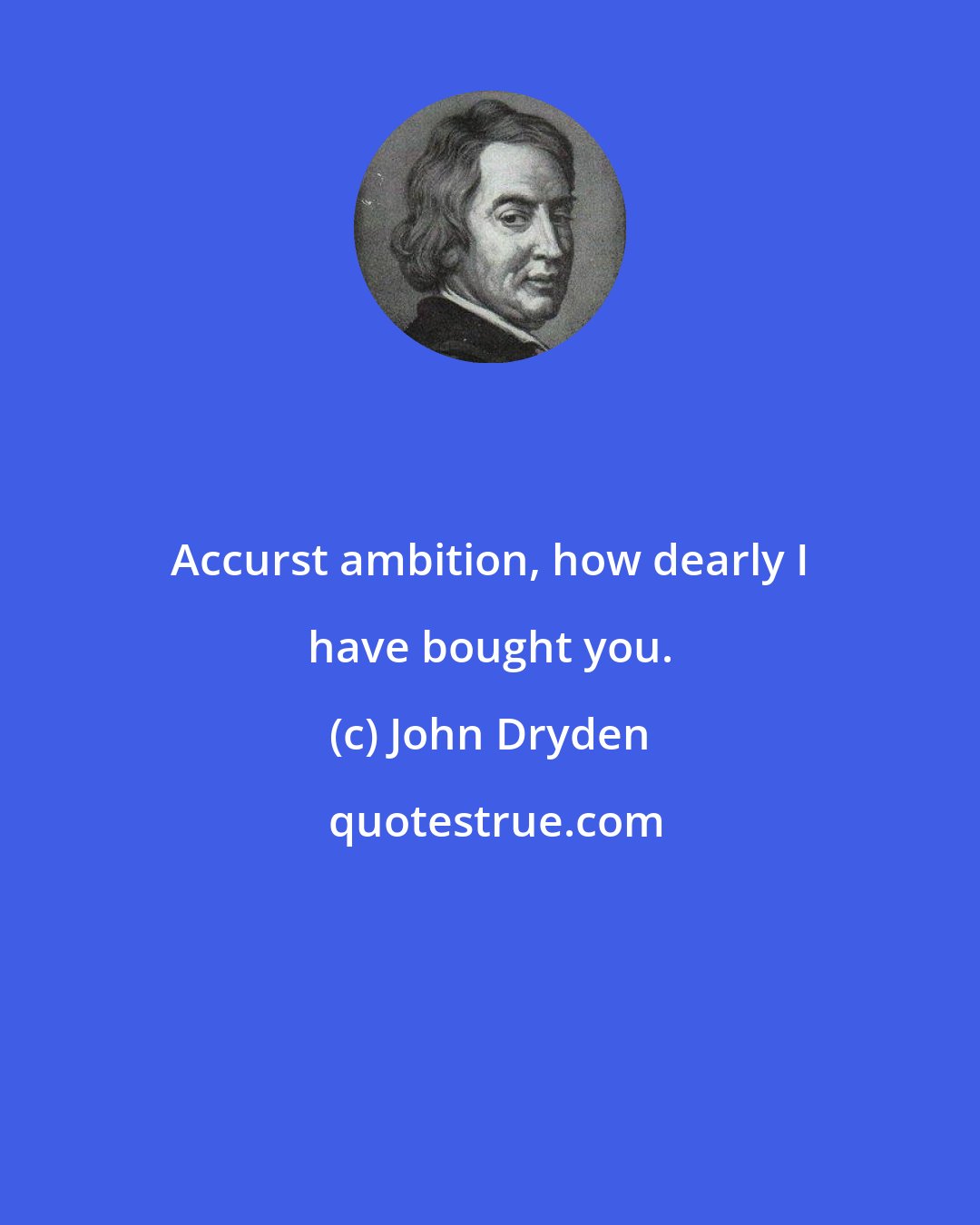 John Dryden: Accurst ambition, how dearly I have bought you.