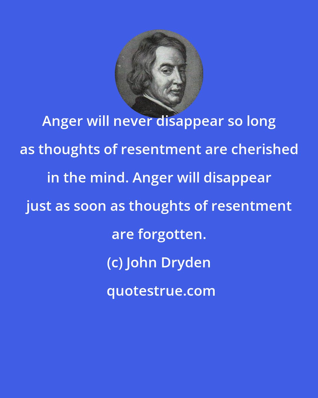 John Dryden: Anger will never disappear so long as thoughts of resentment are cherished in the mind. Anger will disappear just as soon as thoughts of resentment are forgotten.