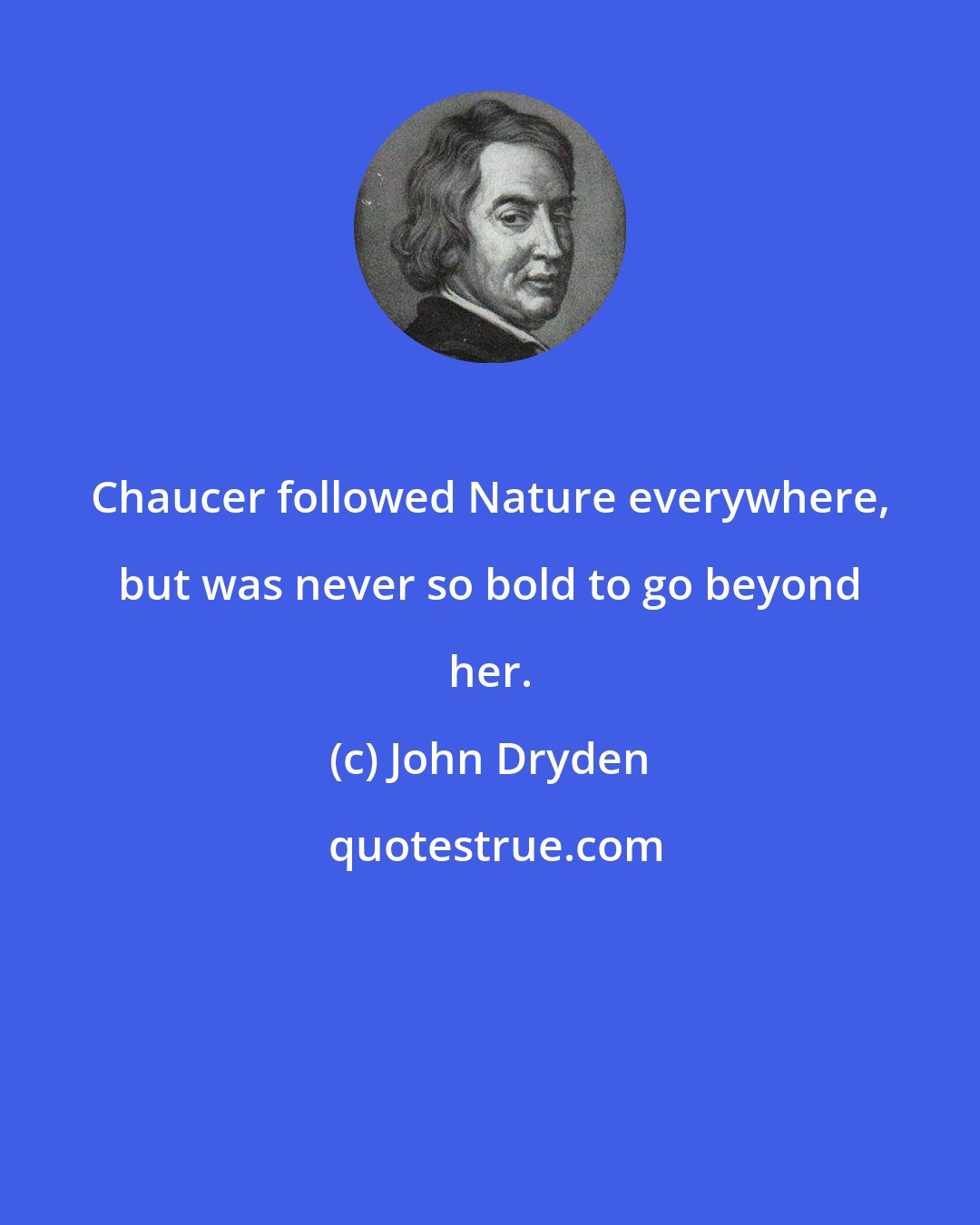 John Dryden: Chaucer followed Nature everywhere, but was never so bold to go beyond her.