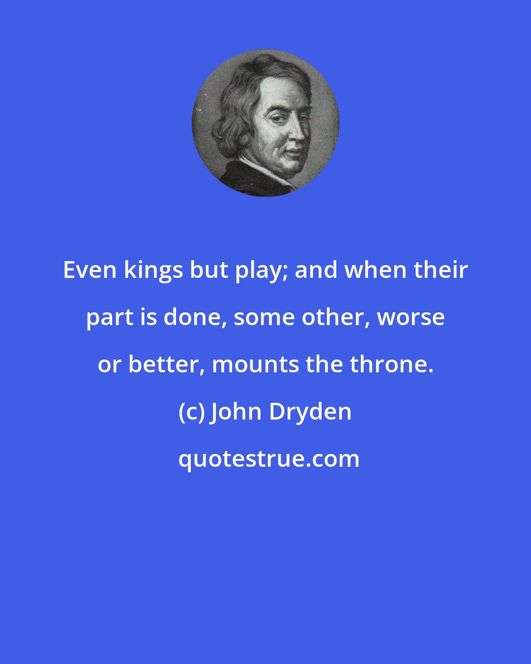 John Dryden: Even kings but play; and when their part is done, some other, worse or better, mounts the throne.