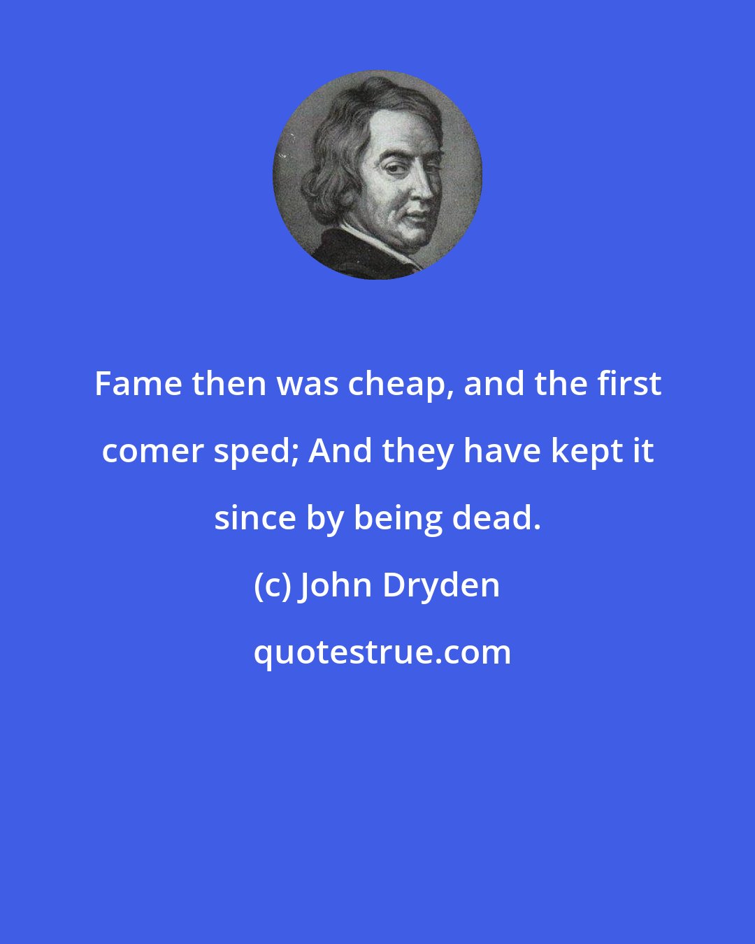 John Dryden: Fame then was cheap, and the first comer sped; And they have kept it since by being dead.