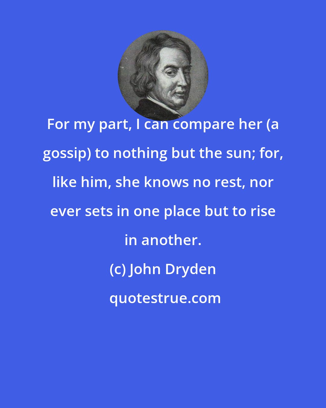 John Dryden: For my part, I can compare her (a gossip) to nothing but the sun; for, like him, she knows no rest, nor ever sets in one place but to rise in another.