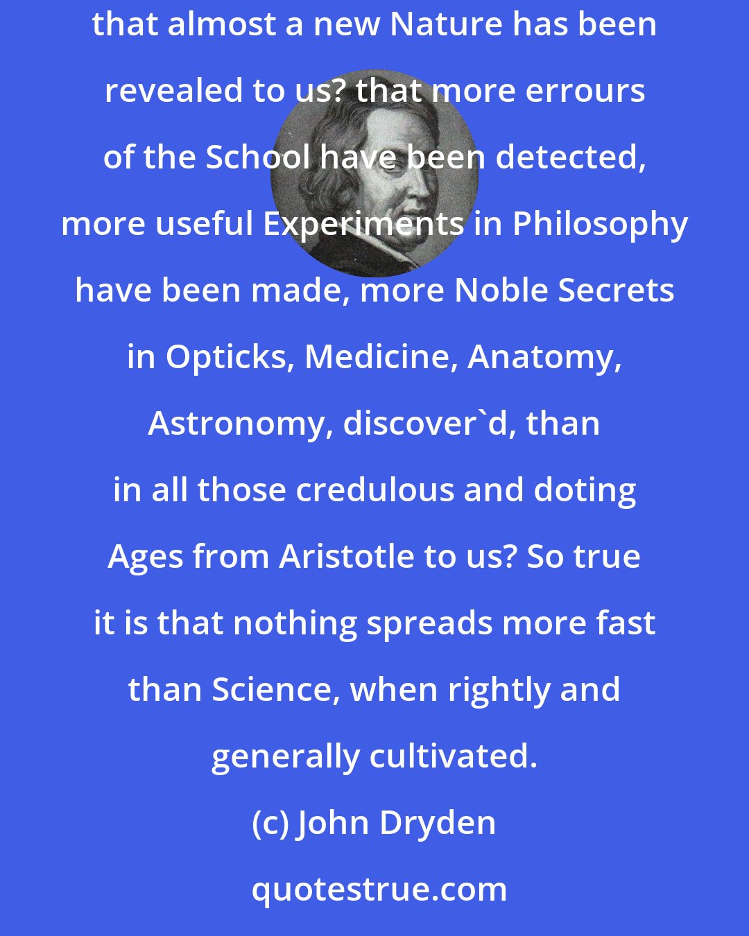 John Dryden: Is it not evident, in these last hundred years (when the Study of Philosophy has been the business of all the Virtuosi in Christendome) that almost a new Nature has been revealed to us? that more errours of the School have been detected, more useful Experiments in Philosophy have been made, more Noble Secrets in Opticks, Medicine, Anatomy, Astronomy, discover'd, than in all those credulous and doting Ages from Aristotle to us? So true it is that nothing spreads more fast than Science, when rightly and generally cultivated.