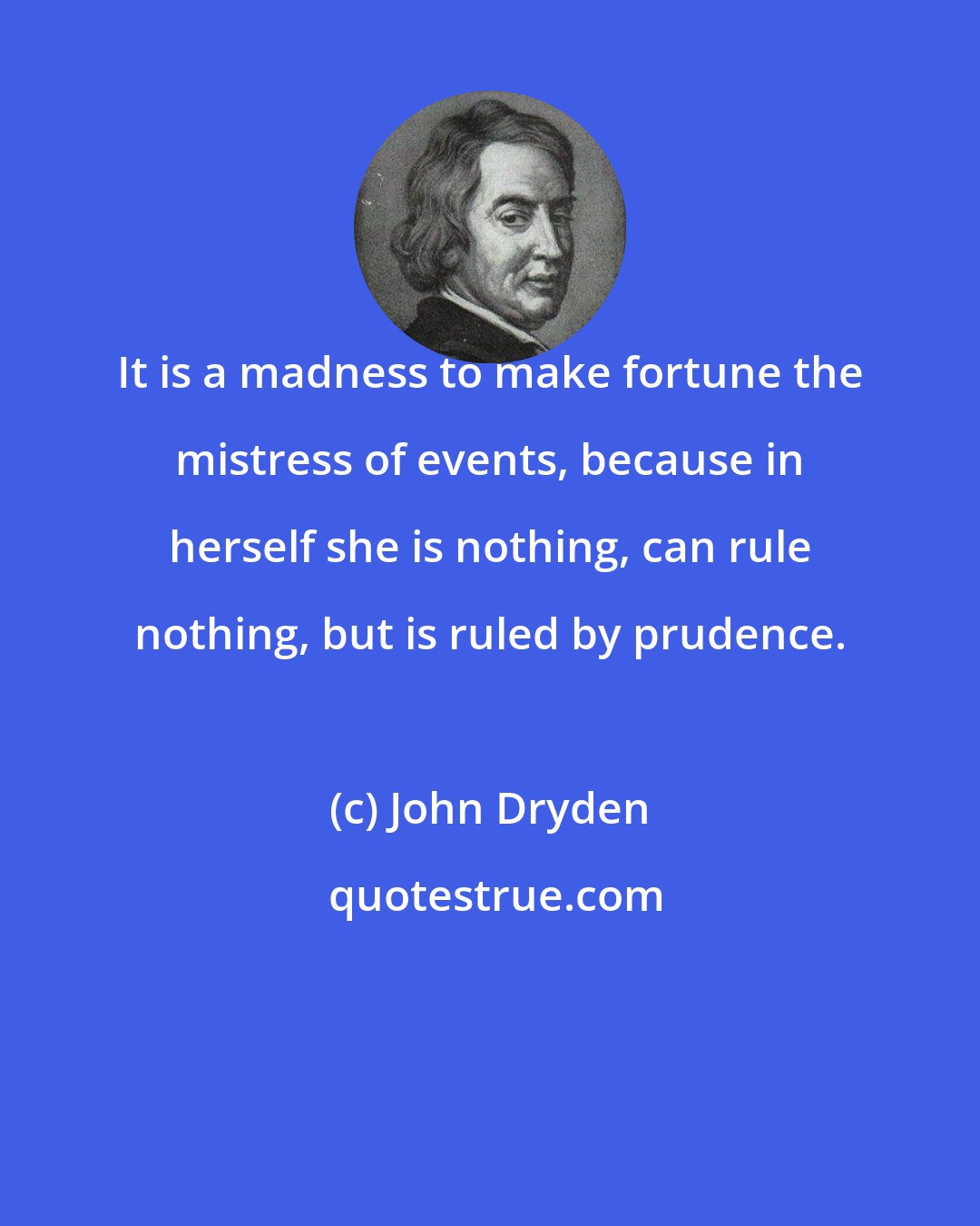 John Dryden: It is a madness to make fortune the mistress of events, because in herself she is nothing, can rule nothing, but is ruled by prudence.