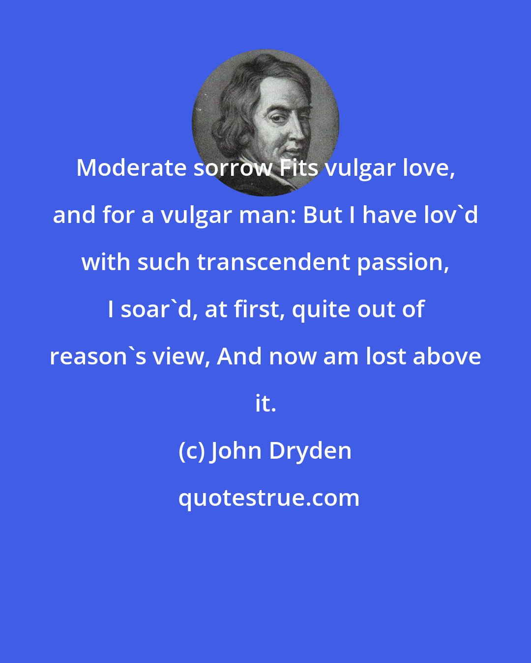 John Dryden: Moderate sorrow Fits vulgar love, and for a vulgar man: But I have lov'd with such transcendent passion, I soar'd, at first, quite out of reason's view, And now am lost above it.