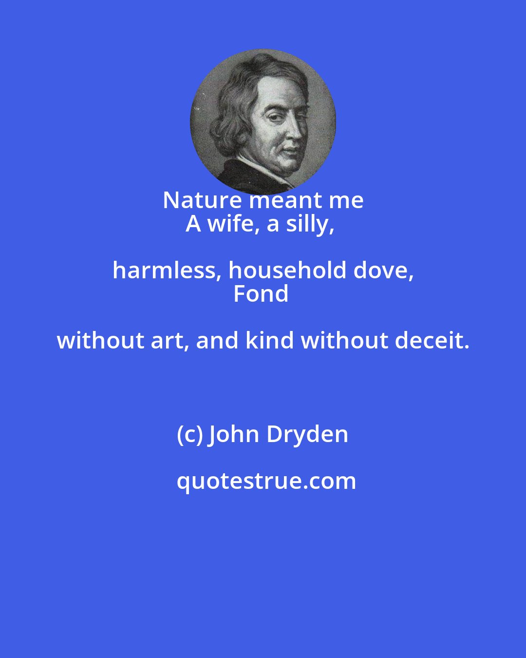 John Dryden: Nature meant me 
A wife, a silly, harmless, household dove, 
Fond without art, and kind without deceit.