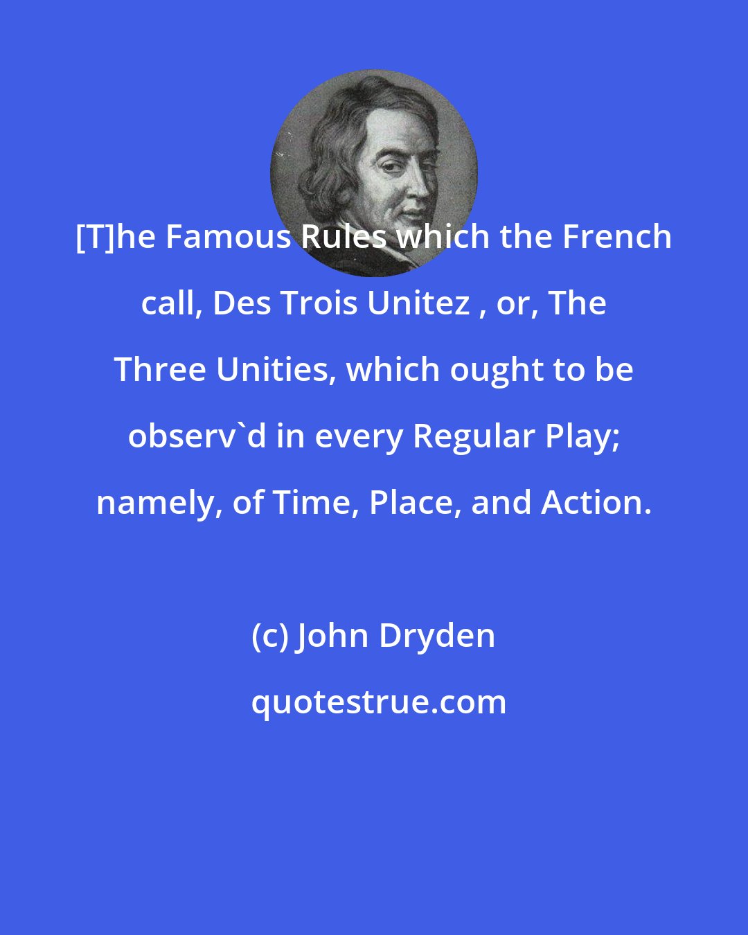 John Dryden: [T]he Famous Rules which the French call, Des Trois Unitez , or, The Three Unities, which ought to be observ'd in every Regular Play; namely, of Time, Place, and Action.