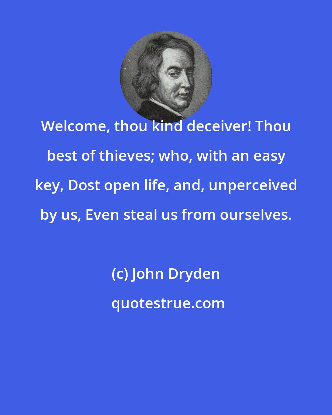 John Dryden: Welcome, thou kind deceiver! Thou best of thieves; who, with an easy key, Dost open life, and, unperceived by us, Even steal us from ourselves.