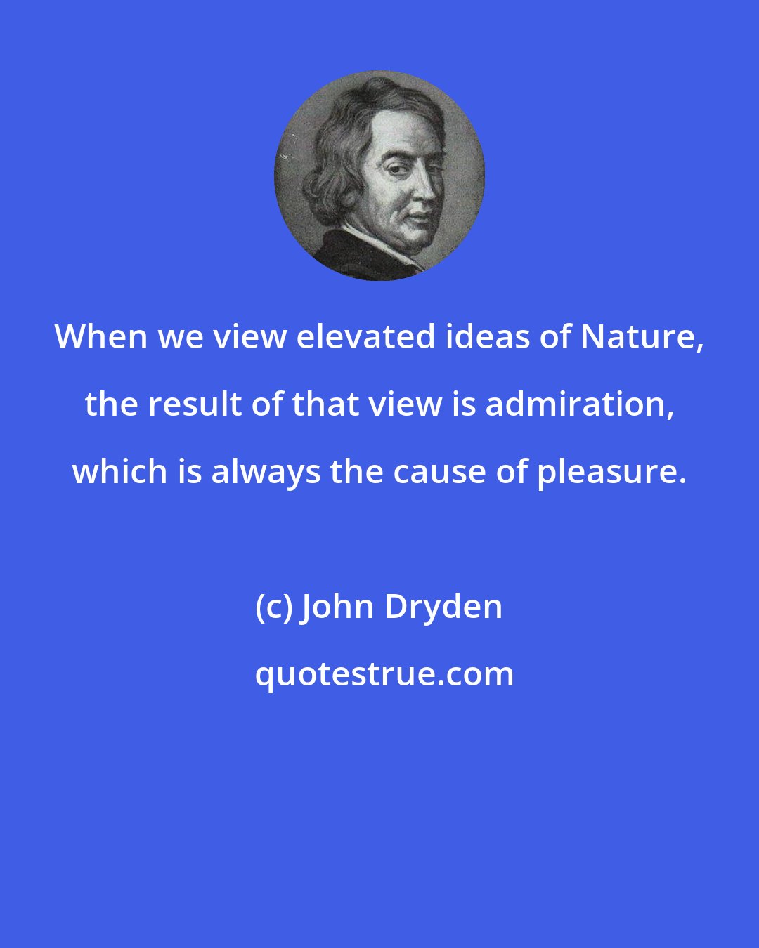 John Dryden: When we view elevated ideas of Nature, the result of that view is admiration, which is always the cause of pleasure.