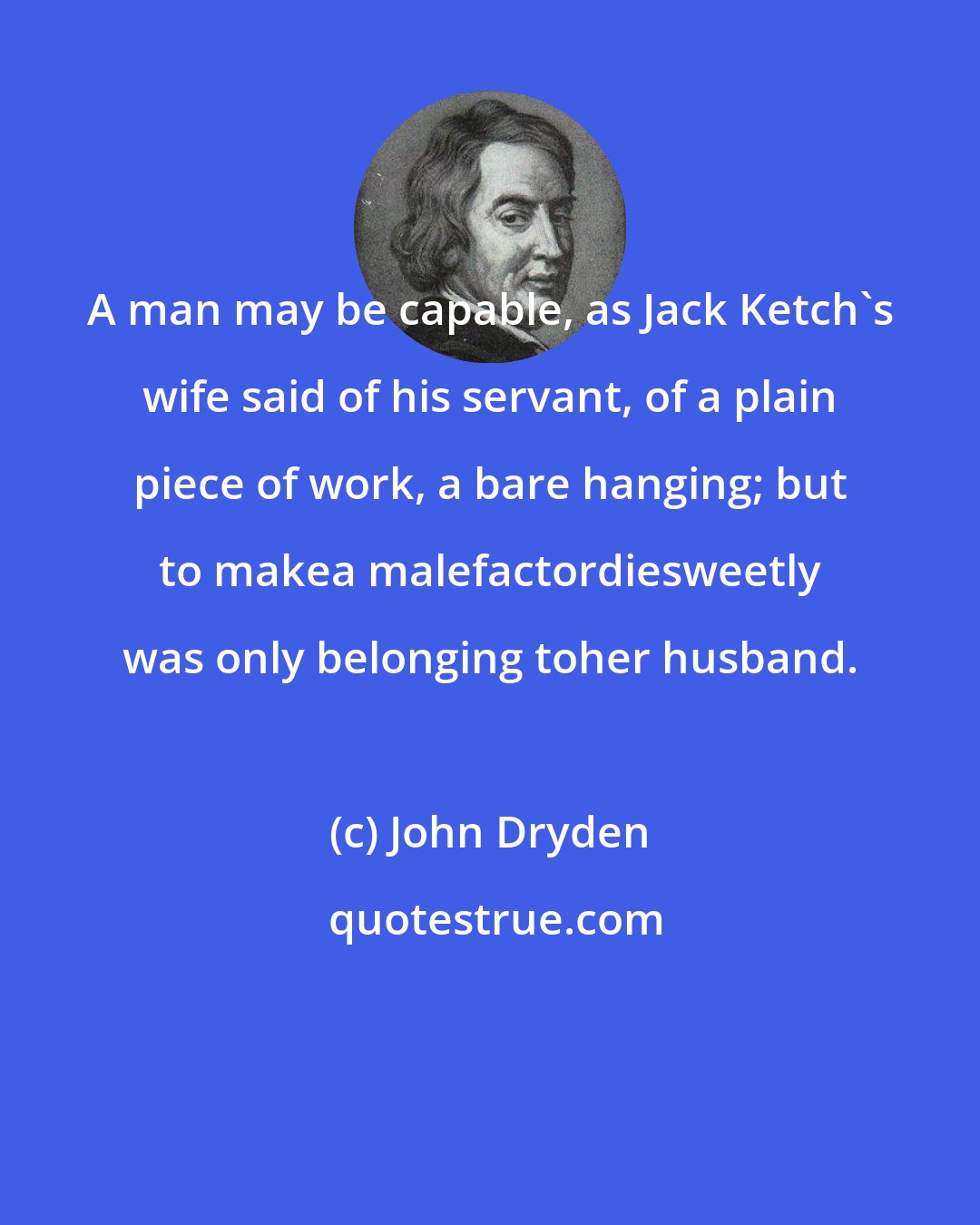 John Dryden: A man may be capable, as Jack Ketch's wife said of his servant, of a plain piece of work, a bare hanging; but to makea malefactordiesweetly was only belonging toher husband.