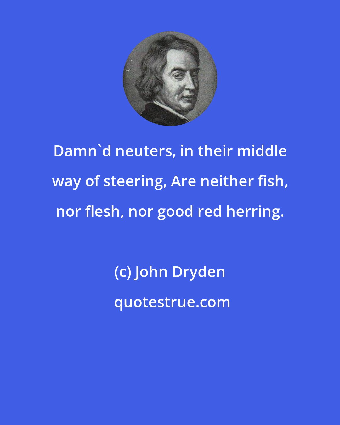 John Dryden: Damn'd neuters, in their middle way of steering, Are neither fish, nor flesh, nor good red herring.
