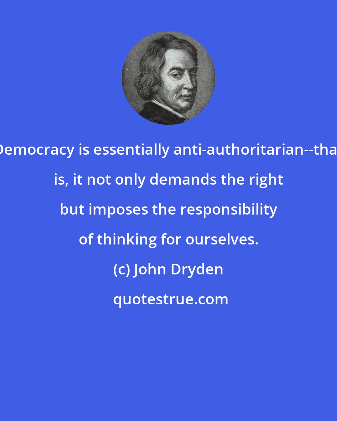 John Dryden: Democracy is essentially anti-authoritarian--that is, it not only demands the right but imposes the responsibility of thinking for ourselves.