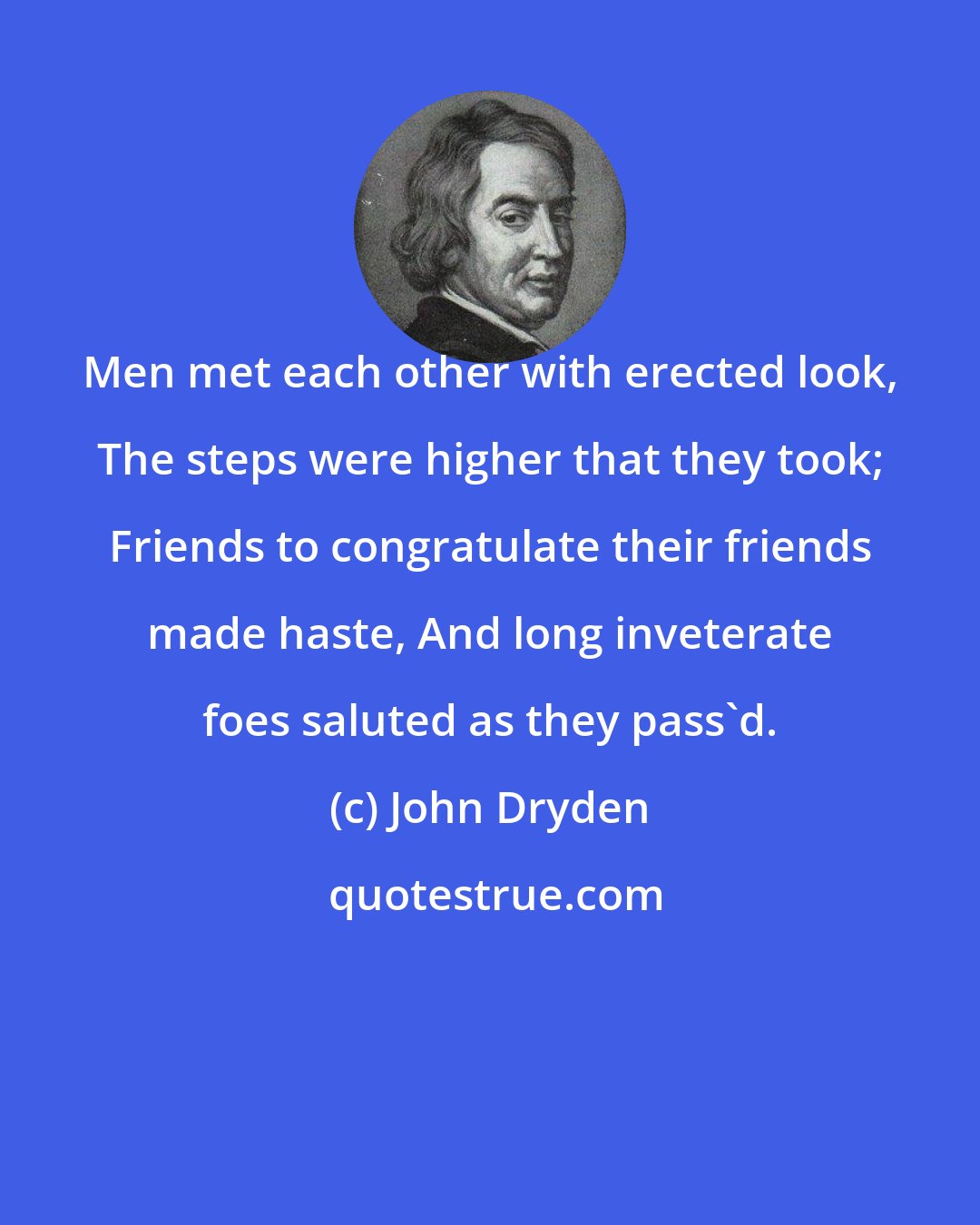 John Dryden: Men met each other with erected look, The steps were higher that they took; Friends to congratulate their friends made haste, And long inveterate foes saluted as they pass'd.