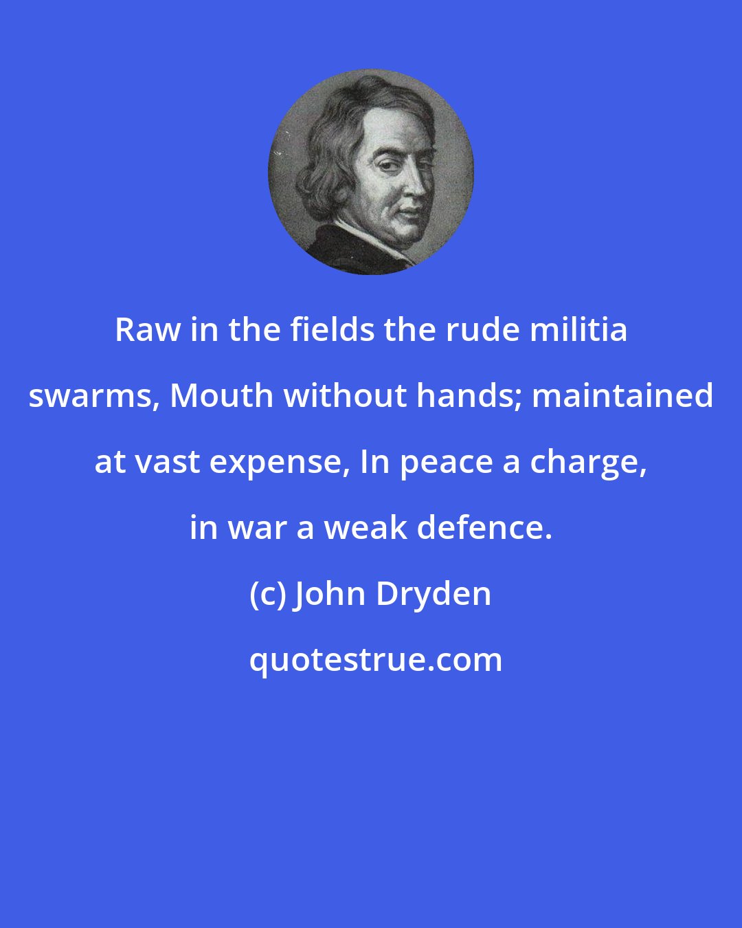 John Dryden: Raw in the fields the rude militia swarms, Mouth without hands; maintained at vast expense, In peace a charge, in war a weak defence.