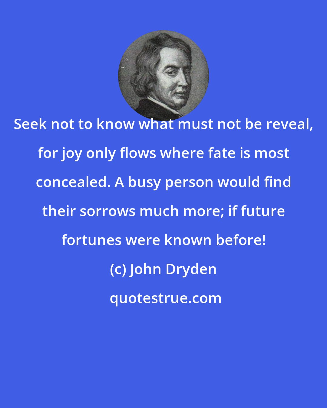 John Dryden: Seek not to know what must not be reveal, for joy only flows where fate is most concealed. A busy person would find their sorrows much more; if future fortunes were known before!