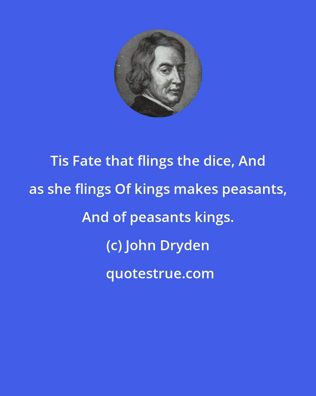 John Dryden: Tis Fate that flings the dice, And as she flings Of kings makes peasants, And of peasants kings.