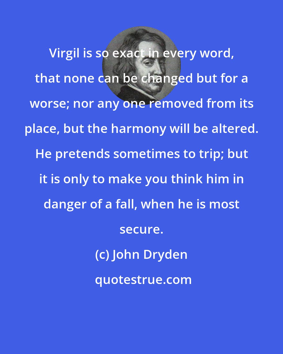 John Dryden: Virgil is so exact in every word, that none can be changed but for a worse; nor any one removed from its place, but the harmony will be altered. He pretends sometimes to trip; but it is only to make you think him in danger of a fall, when he is most secure.