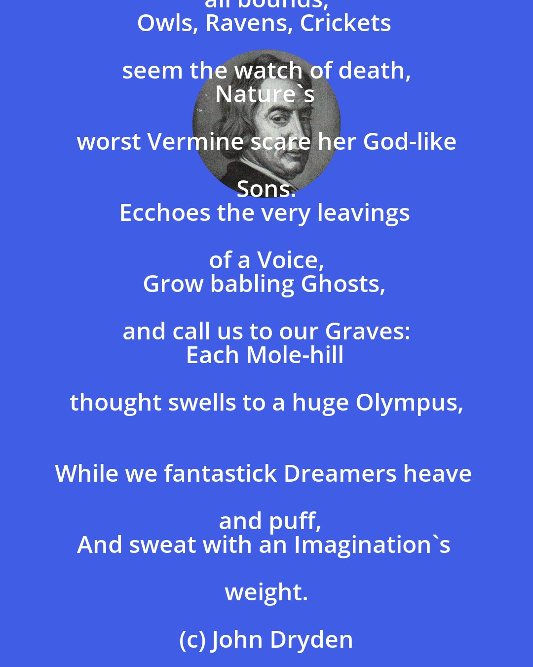 John Dryden: When the Sun sets, shadows, that shew'd at Noon 
But small, appear most long and terrible; 
So, when we think Fate hovers o'er our Heads, 
Our apprehensions shoot beyond all bounds, 
Owls, Ravens, Crickets seem the watch of death, 
Nature's worst Vermine scare her God-like Sons. 
Ecchoes the very leavings of a Voice, 
Grow babling Ghosts, and call us to our Graves: 
Each Mole-hill thought swells to a huge Olympus, 
While we fantastick Dreamers heave and puff,
And sweat with an Imagination's weight.