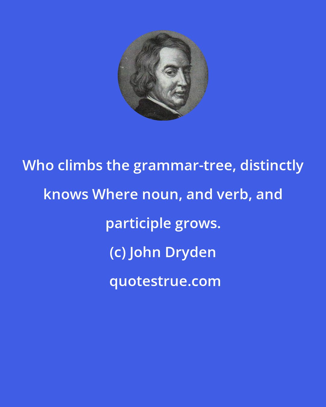 John Dryden: Who climbs the grammar-tree, distinctly knows Where noun, and verb, and participle grows.