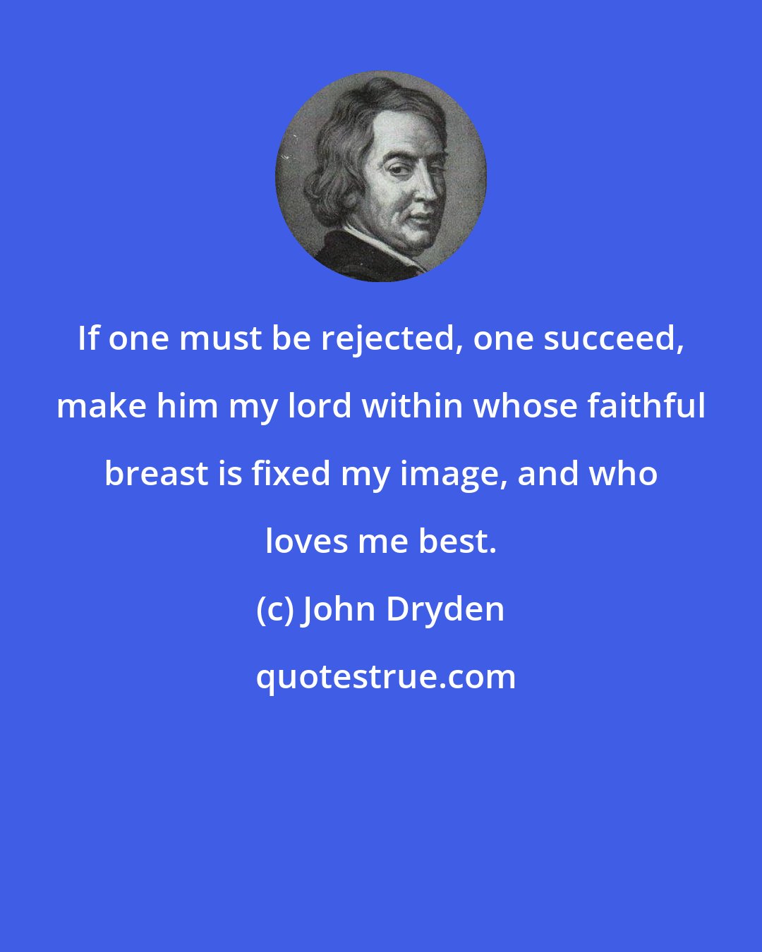 John Dryden: If one must be rejected, one succeed, make him my lord within whose faithful breast is fixed my image, and who loves me best.