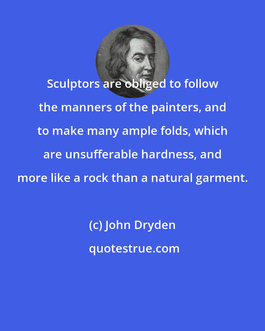 John Dryden: Sculptors are obliged to follow the manners of the painters, and to make many ample folds, which are unsufferable hardness, and more like a rock than a natural garment.