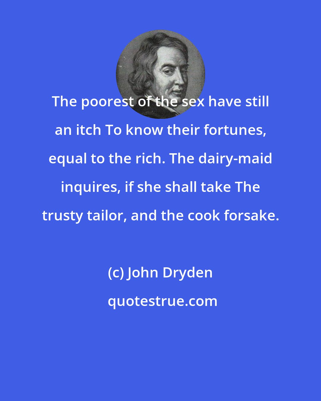 John Dryden: The poorest of the sex have still an itch To know their fortunes, equal to the rich. The dairy-maid inquires, if she shall take The trusty tailor, and the cook forsake.