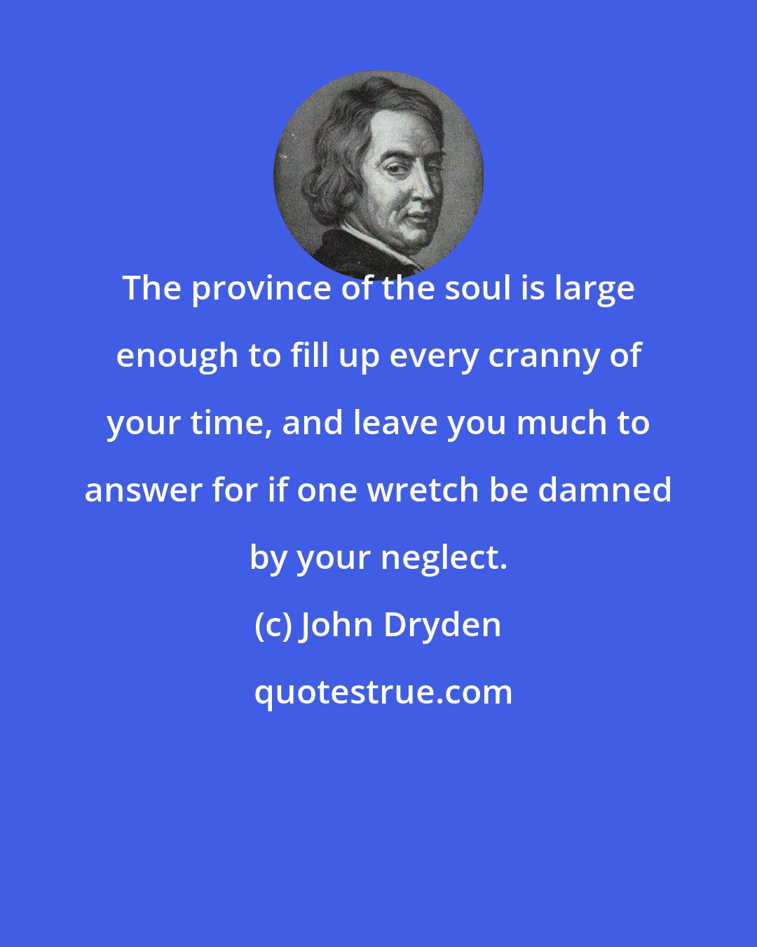 John Dryden: The province of the soul is large enough to fill up every cranny of your time, and leave you much to answer for if one wretch be damned by your neglect.