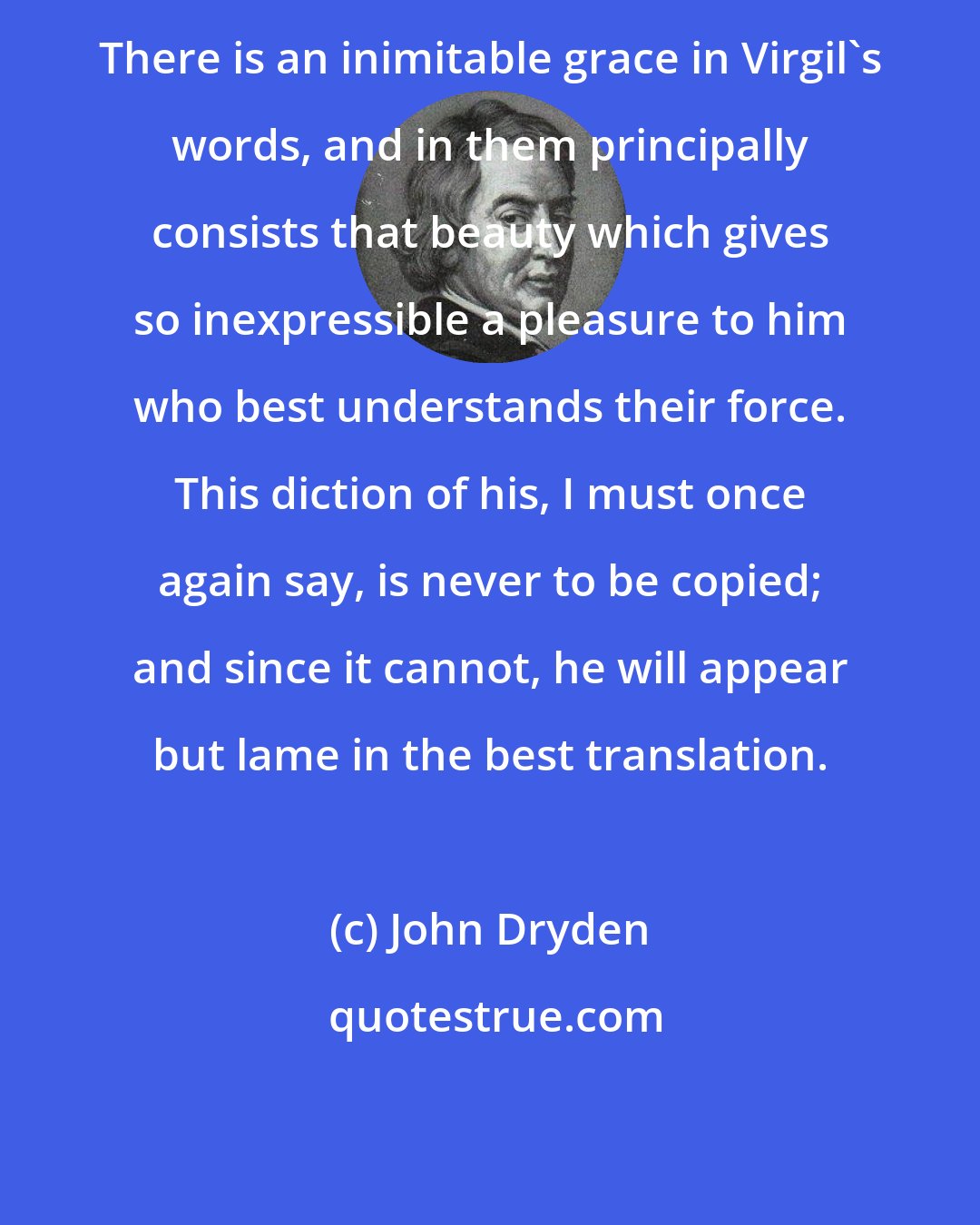 John Dryden: There is an inimitable grace in Virgil's words, and in them principally consists that beauty which gives so inexpressible a pleasure to him who best understands their force. This diction of his, I must once again say, is never to be copied; and since it cannot, he will appear but lame in the best translation.