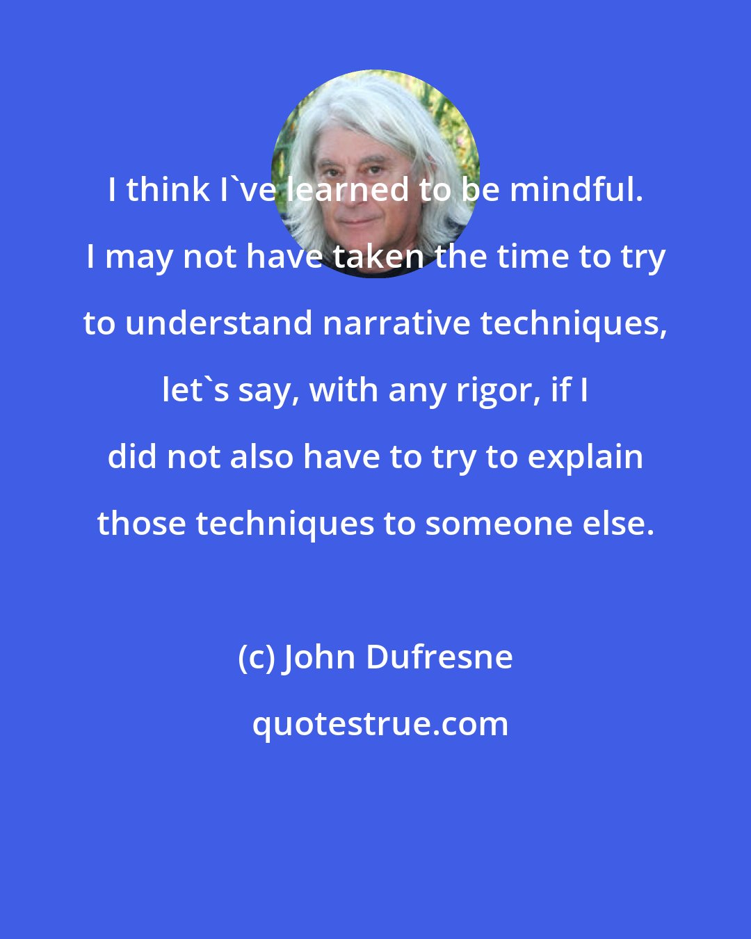 John Dufresne: I think I've learned to be mindful. I may not have taken the time to try to understand narrative techniques, let's say, with any rigor, if I did not also have to try to explain those techniques to someone else.