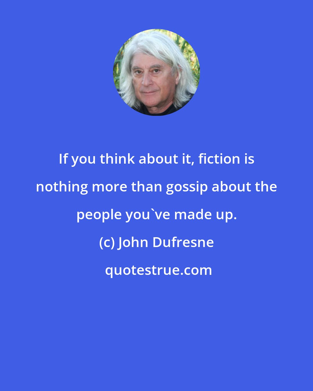 John Dufresne: If you think about it, fiction is nothing more than gossip about the people you've made up.