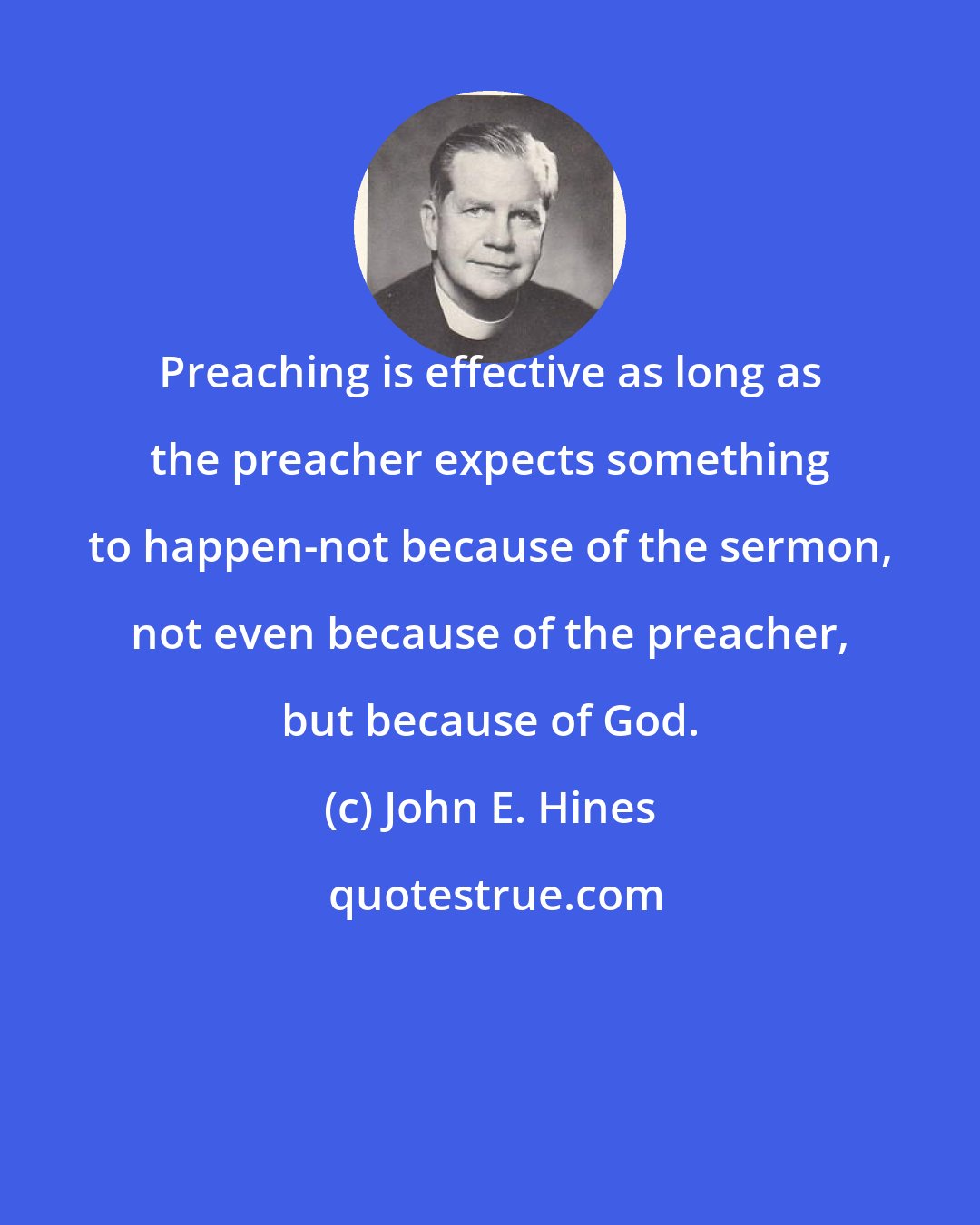 John E. Hines: Preaching is effective as long as the preacher expects something to happen-not because of the sermon, not even because of the preacher, but because of God.