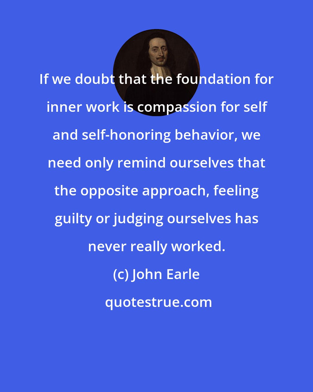 John Earle: If we doubt that the foundation for inner work is compassion for self and self-honoring behavior, we need only remind ourselves that the opposite approach, feeling guilty or judging ourselves has never really worked.