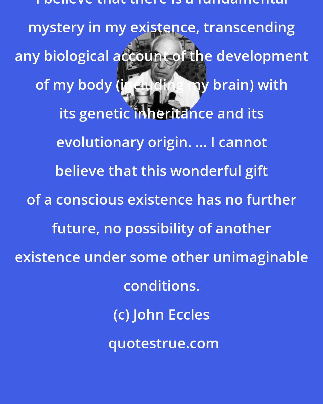 John Eccles: I believe that there is a fundamental mystery in my existence, transcending any biological account of the development of my body (including my brain) with its genetic inheritance and its evolutionary origin. ... I cannot believe that this wonderful gift of a conscious existence has no further future, no possibility of another existence under some other unimaginable conditions.