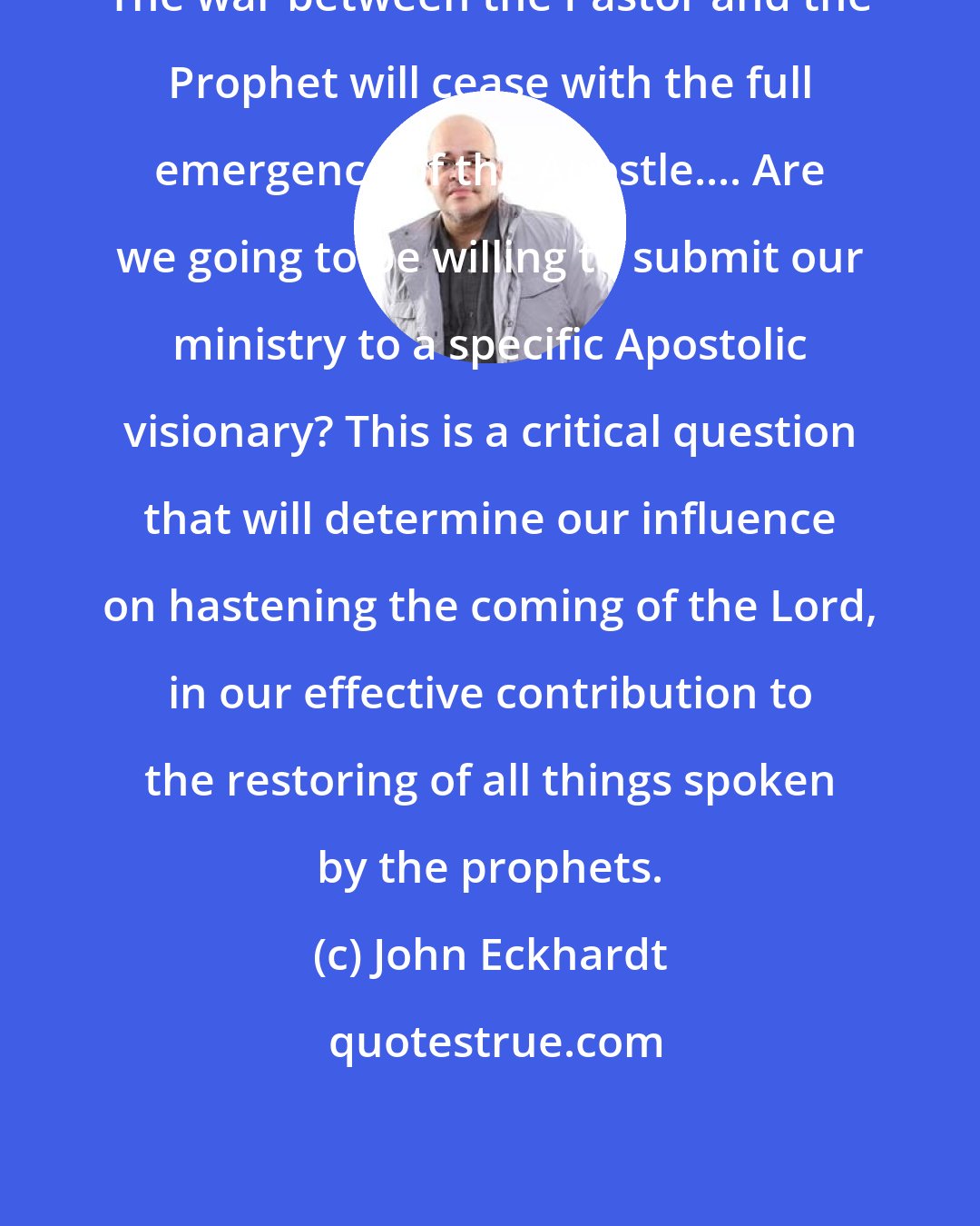 John Eckhardt: The war between the Pastor and the Prophet will cease with the full emergence of the Apostle.... Are we going to be willing to submit our ministry to a specific Apostolic visionary? This is a critical question that will determine our influence on hastening the coming of the Lord, in our effective contribution to the restoring of all things spoken by the prophets.