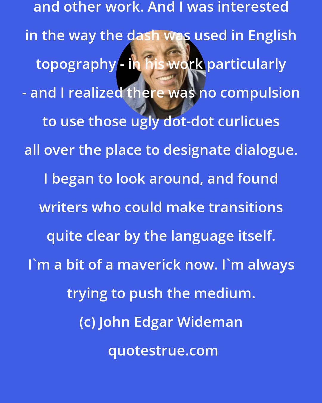 John Edgar Wideman: I really love James Joyce, Dubliners and other work. And I was interested in the way the dash was used in English topography - in his work particularly - and I realized there was no compulsion to use those ugly dot-dot curlicues all over the place to designate dialogue. I began to look around, and found writers who could make transitions quite clear by the language itself. I'm a bit of a maverick now. I'm always trying to push the medium.