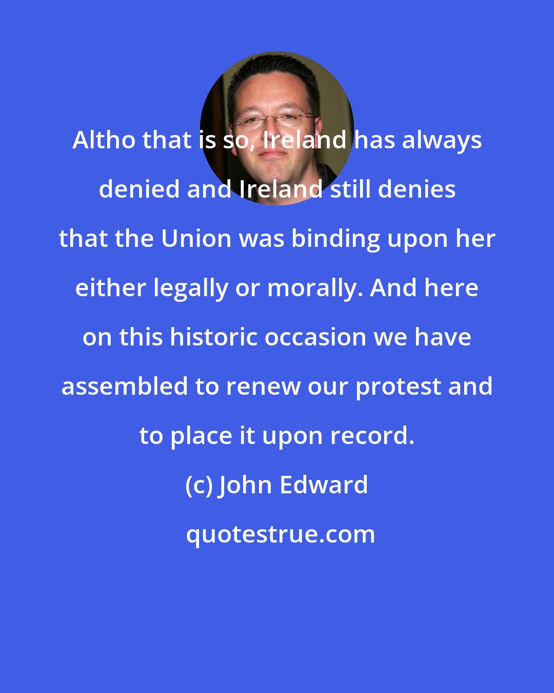 John Edward: Altho that is so, Ireland has always denied and Ireland still denies that the Union was binding upon her either legally or morally. And here on this historic occasion we have assembled to renew our protest and to place it upon record.