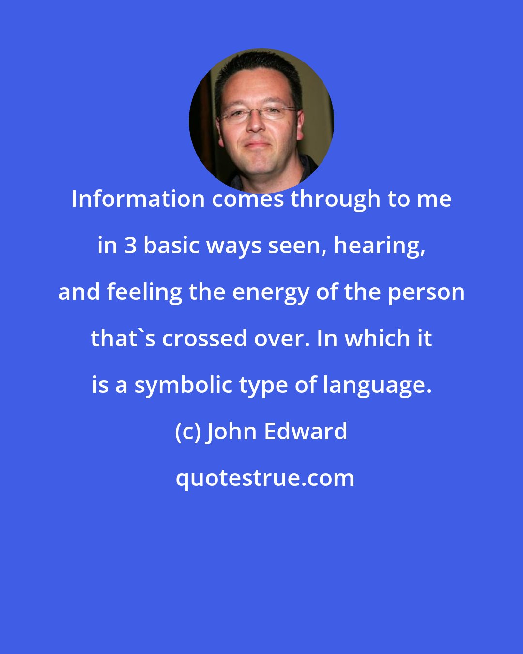 John Edward: Information comes through to me in 3 basic ways seen, hearing, and feeling the energy of the person that's crossed over. In which it is a symbolic type of language.