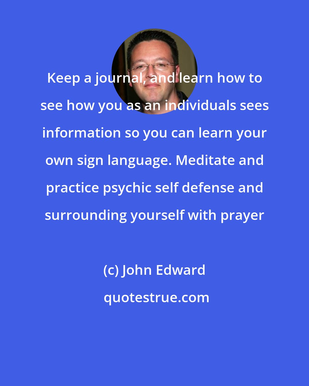 John Edward: Keep a journal, and learn how to see how you as an individuals sees information so you can learn your own sign language. Meditate and practice psychic self defense and surrounding yourself with prayer