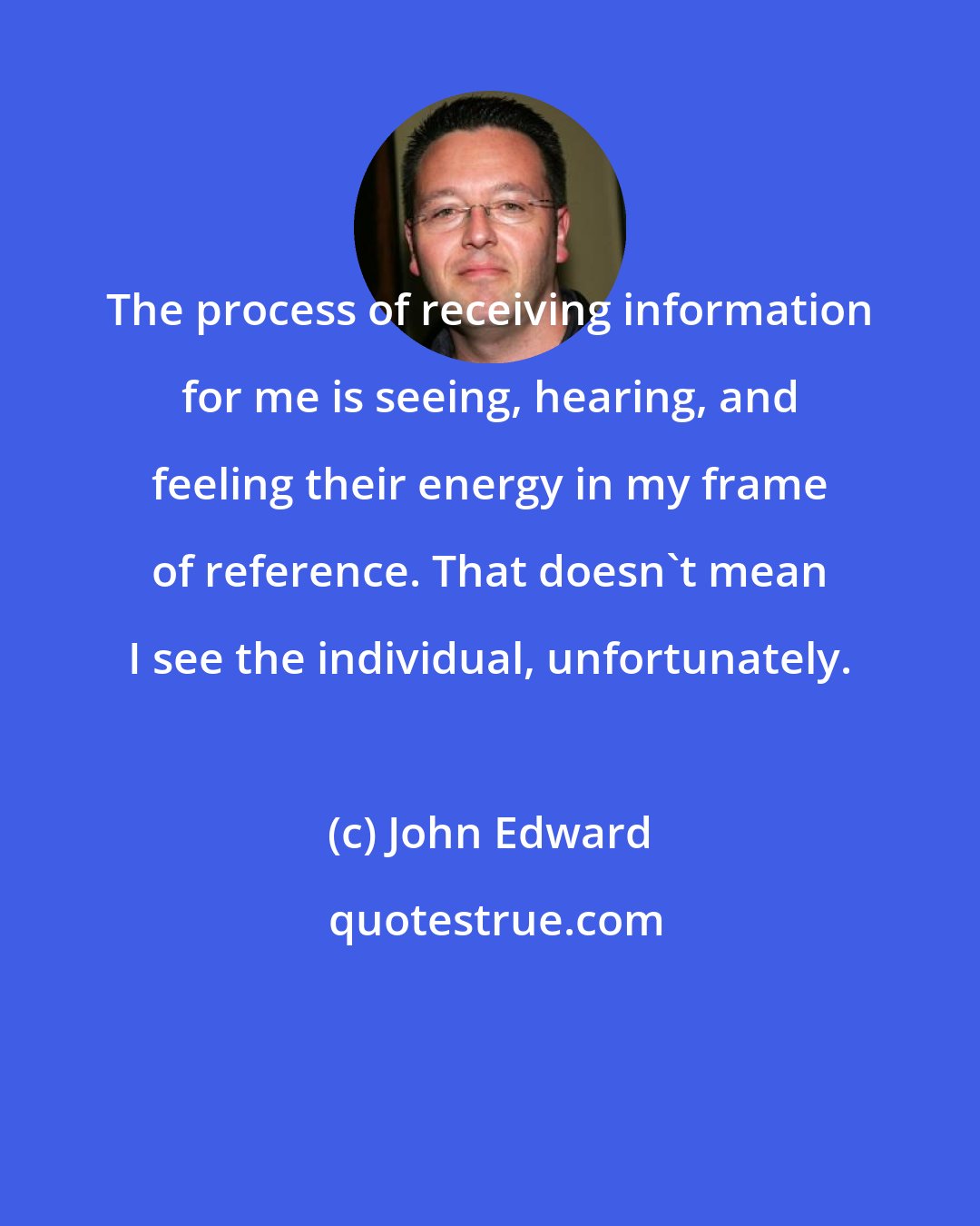John Edward: The process of receiving information for me is seeing, hearing, and feeling their energy in my frame of reference. That doesn't mean I see the individual, unfortunately.