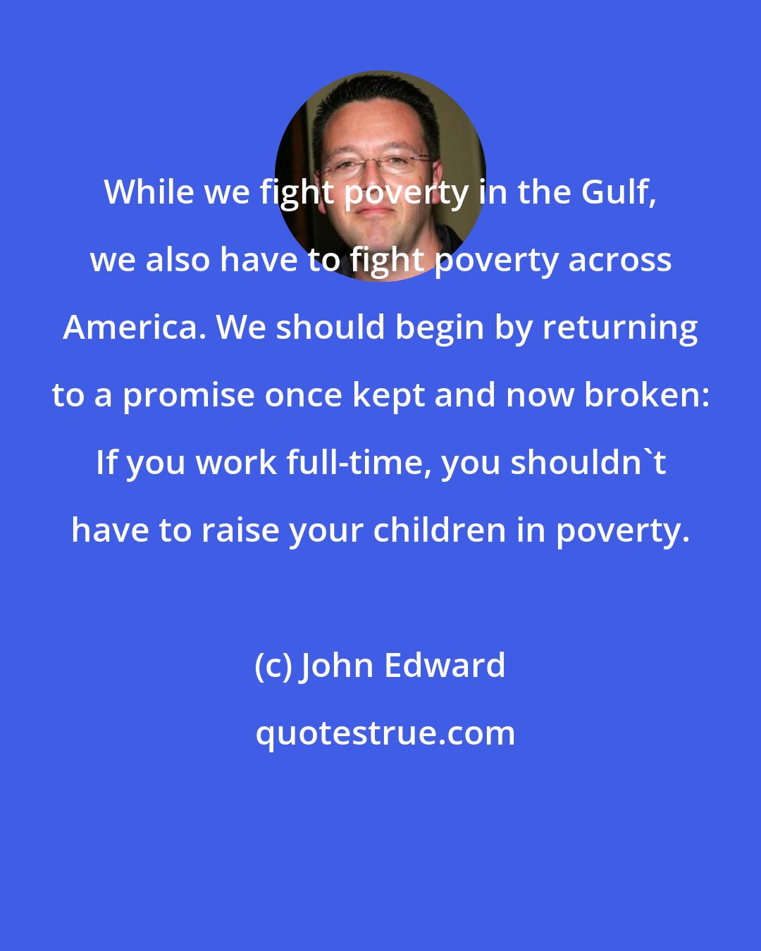 John Edward: While we fight poverty in the Gulf, we also have to fight poverty across America. We should begin by returning to a promise once kept and now broken: If you work full-time, you shouldn't have to raise your children in poverty.