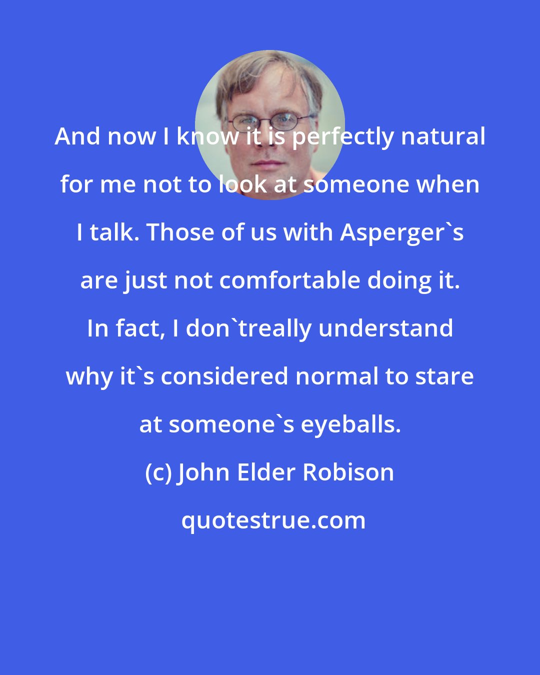 John Elder Robison: And now I know it is perfectly natural for me not to look at someone when I talk. Those of us with Asperger's are just not comfortable doing it. In fact, I don'treally understand why it's considered normal to stare at someone's eyeballs.